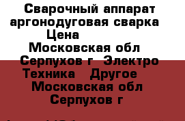 Сварочный аппарат аргонодуговая сварка › Цена ­ 18 000 - Московская обл., Серпухов г. Электро-Техника » Другое   . Московская обл.,Серпухов г.